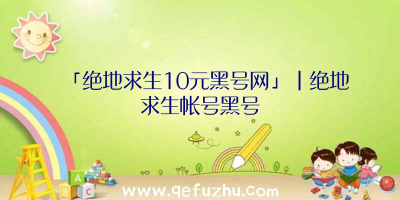 「绝地求生10元黑号网」|绝地求生帐号黑号